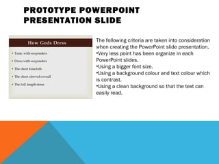 PROTOTYPE POWERPOINT
PRESENTATION SLIDE

            The following criteria are taken into consideration
            when creating the PowerPoint slide presentation.
            •Very less point has been organize in each
            PowerPoint slides.
            •Using a bigger font size.
            •Using a background colour and text colour which
            is contrast.
            •Using a clean background so that the text can
            easily read.
 