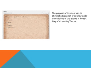 The purpose of this quiz was to
stimulating recall of prior knowledge
which is one of the events in Robert
Gagne’s Learning Theory.
 
 