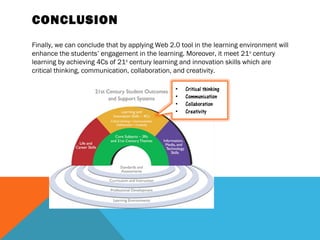CONCLUSION
Finally, we can conclude that by applying Web 2.0 tool in the learning environment will
enhance the students’ engagement in the learning. Moreover, it meet 21st century
learning by achieving 4Cs of 21st century learning and innovation skills which are
critical thinking, communication, collaboration, and creativity.
 