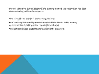 In order to find the current teaching and learning method, the observation has been
done according to these four aspects:


•The instructional design of the teaching material
•The teaching and learning methods that has been applied in the learning
environment (e.g., taking notes, referring to book, etc).
•Interaction between students and teacher in the classroom
 