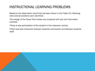 INSTRUCTIONAL LEARNING PROBLEMS
Based on the observation result that has been shown in the Table 2.0, following
instructional problems were identified:
•The design of the Power Point slides very clustered with text and information
overload.
•There is less participation of the student in the classroom activity.
•There was less interaction between students and teacher and between students
itself.
 