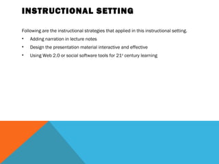 INSTRUCTIONAL SETTING

Following are the instructional strategies that applied in this instructional setting.
•   Adding narration in lecture notes
•   Design the presentation material interactive and effective
•   Using Web 2.0 or social software tools for 21st century learning 
 