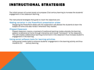 INSTRUCTIONAL STRATEGIES

The initial concern of current study is to propose 21st century learning to increase the students’
engagement in the classroom learning.


The instructional strategies that guide to reach the objectives are:
•Adding narration in the PowerPoint presentation slides
    Designing the PowerPoint slides with the explanation will allowed the students to learn the
    subject at home and also revise it whenever they needed.
•Flipped Classroom
    Flipped classroom means a reversed of traditional teaching modes whereby the learning
    session is delivered at home through interactive and moves “homework” to the classroom.
    This will creates collaborative learning environment in the classroom thus increase student’s
    engagement in the learning‘.
•Using social software tools for learning activities.
    Using social media tools to enhance students’ engagement in the learning activity and thus
    moved to 21st      century learning.
 