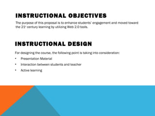 INSTRUCTIONAL OBJECTIVES
The purpose of this proposal is to enhance students’ engagement and moved toward
the 21st century learning by utilizing Web 2.0 tools.




INSTRUCTIONAL DESIGN
For designing the course, the following point is taking into consideration:
•   Presentation Material
•   Interaction between students and teacher
•   Active learning
 