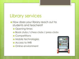 Library services
 How

does your library reach out to
students and teachers?







Opening times
Book clubs / chess clubs / press clubs
Competitions
Mobile technologies
Access to IWB
Online environment

 