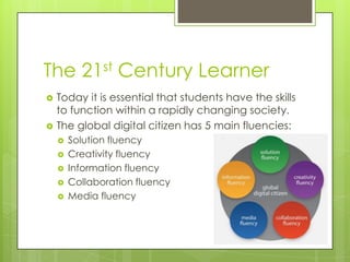 The 21st Century Learner



Today it is essential that students have the skills
to function within a rapidly changing society.
The global digital citizen has 5 main fluencies:







Solution fluency
Creativity fluency
Information fluency
Collaboration fluency
Media fluency

 