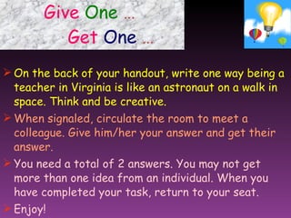 Give   One   …     Get   One   … On the back of your handout, write one way being a teacher in Virginia is like an astronaut on a walk in space. Think and be creative. When signaled, circulate the room to meet a colleague. Give him/her your answer and get their answer. You need a total of 2 answers. You may not get more than one idea from an individual. When you have completed your task, return to your seat. Enjoy! 