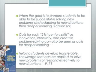  When the goal is to prepare students to be
able to be successful in solving new
problems and adapting to new situations,
then deeper learning is called for.
 Calls for such “21st century skills” as
innovation, creativity, and creative
problem-solving can also be seen as calls
for deeper learning—
 helping students develop transferable
knowledge that can be applied to solve
new problems or respond effectively to
new situations. P. 71
 
