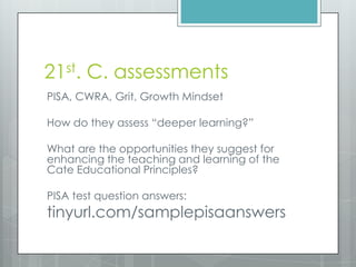 21st. C. assessments
PISA, CWRA, Grit, Growth Mindset
How do they assess “deeper learning?”
What are the opportunities they suggest for
enhancing the teaching and learning of the
Cate Educational Principles?
PISA test question answers:
tinyurl.com/samplepisaanswers
 