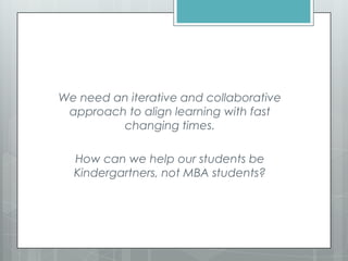 We need an iterative and collaborative
approach to align learning with fast
changing times.
How can we help our students be
Kindergartners, not MBA students?
 