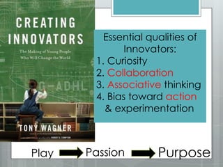 Essential qualities of
Innovators:
1. Curiosity
2. Collaboration
3. Associative thinking
4. Bias toward action
& experimentation
Play Passion Purpose
 