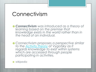 Connectivism
 Connectivism was introduced as a theory of
learning based on the premise that
knowledge exists in the world rather than in
the head of an individual.
 Connectivism proposes a perspective similar
to the Activity theory of Vygotsky as it
regards knowledge to exist within systems
which are accessed through people
participating in activities.
 wikipedia
 