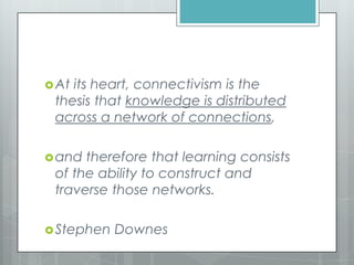At its heart, connectivism is the
thesis that knowledge is distributed
across a network of connections,
and therefore that learning consists
of the ability to construct and
traverse those networks.
Stephen Downes
 