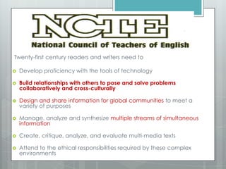 Twenty-first century readers and writers need to
 Develop proficiency with the tools of technology
 Build relationships with others to pose and solve problems
collaboratively and cross-culturally
 Design and share information for global communities to meet a
variety of purposes
 Manage, analyze and synthesize multiple streams of simultaneous
information
 Create, critique, analyze, and evaluate multi-media texts
 Attend to the ethical responsibilities required by these complex
environments
 