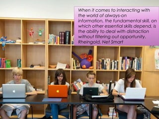 When it comes to interacting with
the world of always-on
information, the fundamental skill, on
which other essential skills depend, is
the ability to deal with distraction
without filtering out opportunity.
Rheingold, Net Smart
 
