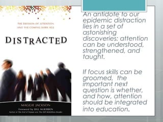 An antidote to our
epidemic distraction
lies in a set of
astonishing
discoveries: attention
can be understood,
strengthened, and
taught.
If focus skills can be
groomed, the
important next
question is whether,
and how, attention
should be integrated
into education.
 