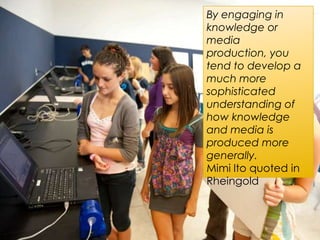 By engaging in
knowledge or
media
production, you
tend to develop a
much more
sophisticated
understanding of
how knowledge
and media is
produced more
generally.
Mimi Ito quoted in
Rheingold
 