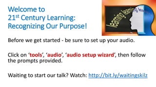 Welcome to
21st Century Learning:
Recognizing Our Purpose!
Before we get started - be sure to set up your audio.
Click on ‘tools’, ‘audio’, ‘audio setup wizard’, then follow
the prompts provided.
Waiting to start our talk? Watch: http://bit.ly/waitingskilz
 