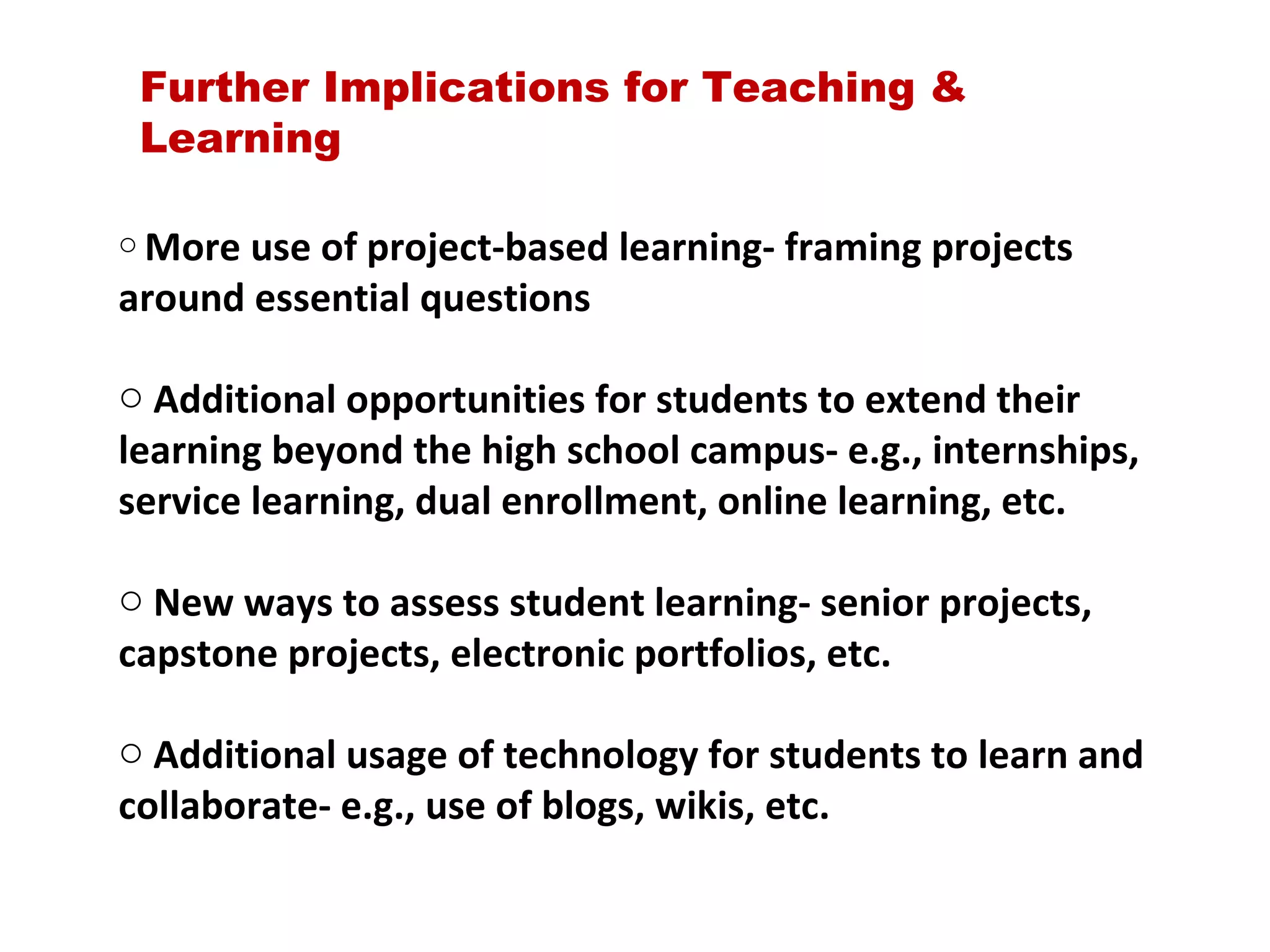 Further Implications for Teaching & Learning More use of project-based learning- framing projects around essential questions Additional opportunities for students to extend their learning beyond the high school campus- e.g., internships, service learning, dual enrollment, online learning, etc. New ways to assess student learning- senior projects, capstone projects, electronic portfolios, etc. Additional usage of technology for students to learn and collaborate- e.g., use of blogs, wikis, etc. 