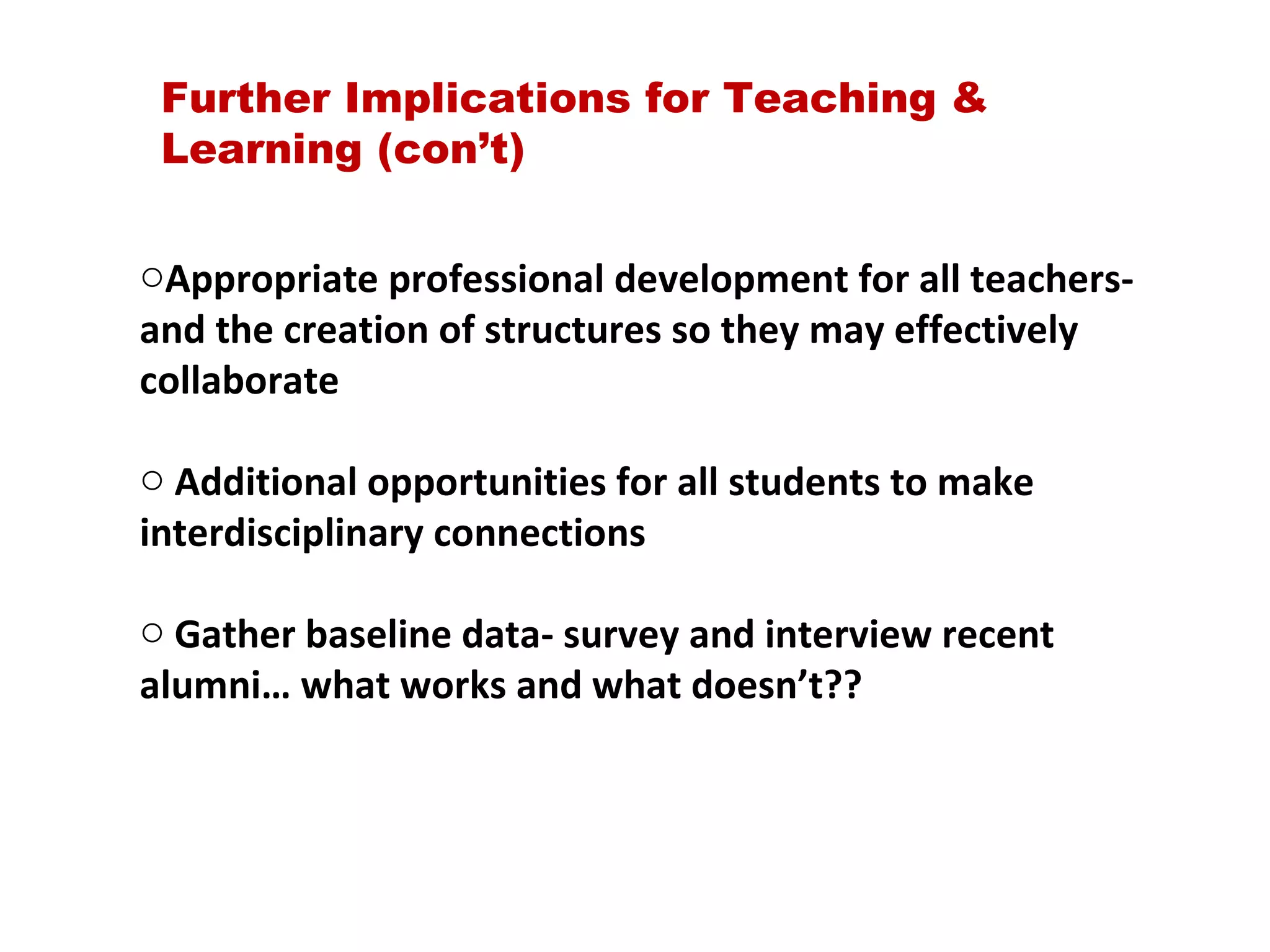 Appropriate professional development for all teachers- and the creation of structures so they may effectively collaborate Additional opportunities for all students to make interdisciplinary connections Gather baseline data- survey and interview recent alumni… what works and what doesn’t?? Further Implications for Teaching & Learning (con’t) 