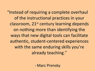 “ Instead of requiring a complete overhaul of the instructional practices in your classroom, 21 st  century learning depends on nothing more than identifying the ways that new digital tools can facilitate authentic, student-centered experiences with the same enduring skills you’re already teaching.” - Marc Prensky 