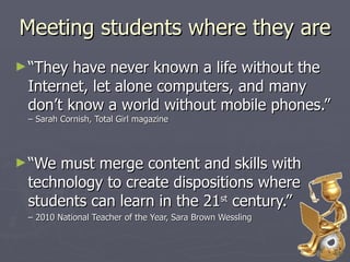 Meeting students where they are “They have never known a life without the Internet, let alone computers, and many don’t know a world without mobile phones.”  – Sarah Cornish, Total Girl magazine “We must merge content and skills with technology to create dispositions where students can learn in the 21 st  century.”  –  2010 National Teacher of the Year, Sara Brown Wessling  