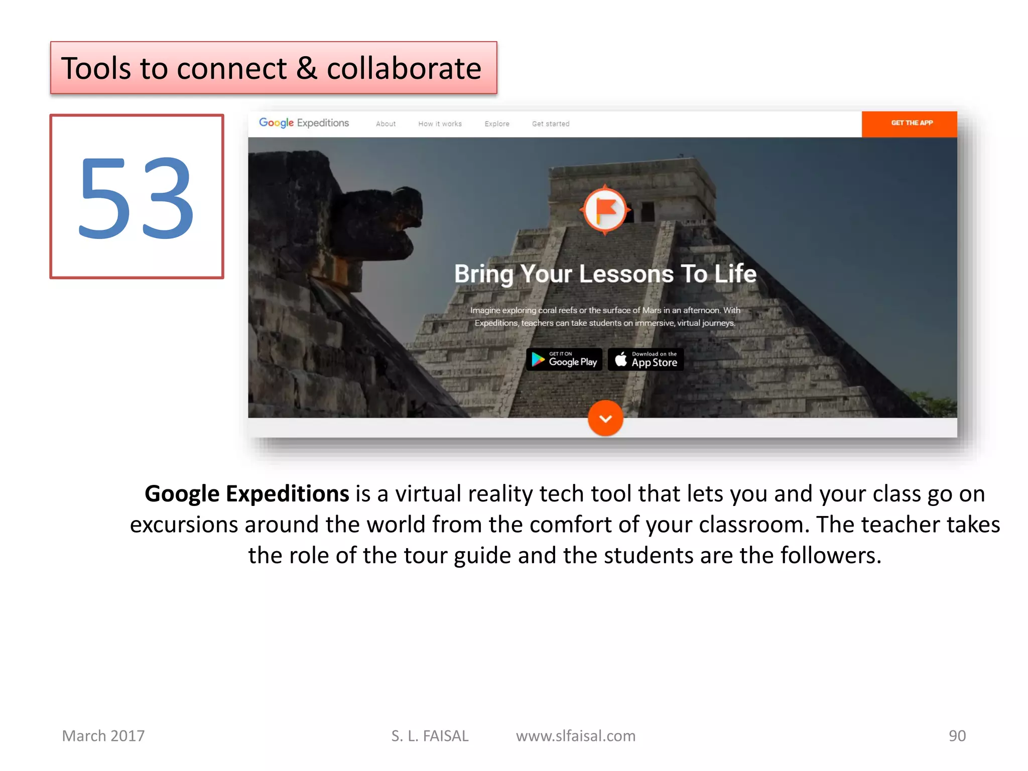March 2017 S. L. FAISAL www.slfaisal.com 90
Google Expeditions is a virtual reality tech tool that lets you and your class go on
excursions around the world from the comfort of your classroom. The teacher takes
the role of the tour guide and the students are the followers.
53
Tools to connect & collaborate
 