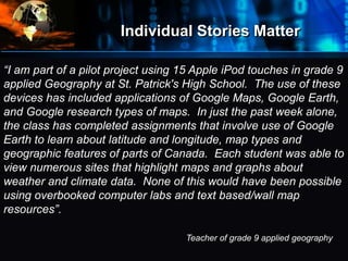 Individual Stories Matter
•
Where
do
we
start?
“I am part of a pilot project using 15 Apple iPod touches in grade 9
applied Geography at St. Patrick's High School. The use of these
devices has included applications of Google Maps, Google Earth,
and Google research types of maps. In just the past week alone,
the class has completed assignments that involve use of Google
Earth to learn about latitude and longitude, map types and
geographic features of parts of Canada. Each student was able to
view numerous sites that highlight maps and graphs about
weather and climate data. None of this would have been possible
using overbooked computer labs and text based/wall map
resources”.
Teacher of grade 9 applied geography
 