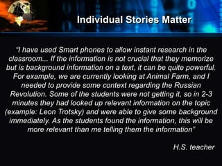 Individual Stories Matter
•“I have used Smart phones to allow instant research in the
classroom... If the information is not crucial that they memorize
but is background information on a text, it can be quite powerful.
For example, we are currently looking at Animal Farm, and I
needed to provide some context regarding the Russian
Revolution. Some of the students were not getting it, so in 2-3
minutes they had looked up relevant information on the topic
(example: Leon Trotsky) and were able to give some background
immediately. As the students found the information, this will be
more relevant than me telling them the information”
H.S. teacher
 