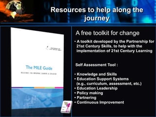 Resources to help along the
journey
•
Where
do
we
start?
A free toolkit for change
• A toolkit developed by the Partnership for
21st Century Skills, to help with the
implementation of 21st Century Learning
Self Assessment Tool :
• Knowledge and Skills
• Education Support Systems
(e.g., curriculum, assessment, etc.)
• Education Leadership
• Policy making
• Partnering
• Continuous Improvement
 