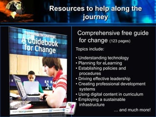 Resources to help along the
journey
•
Where
do
we
start?
Comprehensive free guide
for change (123 pages)
Topics include:
• Understanding technology
• Planning for eLearning
• Establishing policies and
procedures
• Driving effective leadership
• Creating professional development
systems
• Using digital content in curriculum
• Employing a sustainable
infrastructure
… and much more!
 
