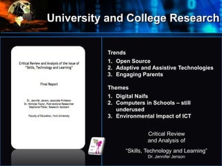 University and College Research
•
Where
do
we
start?
Trends
1. Open Source
2. Adaptive and Assistive Technologies
3. Engaging Parents
Themes
1. Digital Naifs
2. Computers in Schools – still
underused
3. Environmental Impact of ICT
Critical Review
and Analysis of
“Skills, Technology and Learning”
Dr. Jennifer Jenson
 