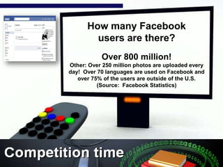 How many Facebook
users are there?
Over 800 million!
Other: Over 250 million photos are uploaded every
day! Over 70 languages are used on Facebook and
over 75% of the users are outside of the U.S.
(Source: Facebook Statistics)
 