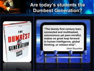 Are today’s students the
Dumbest Generation?
•
“The twenty first century teen,
connected and multitasked,
autonomous yet peer-mindful,
makes no great leap forward
in human intelligence, global
thinking, or netizen-ship”.
Mark Bauerlein
 