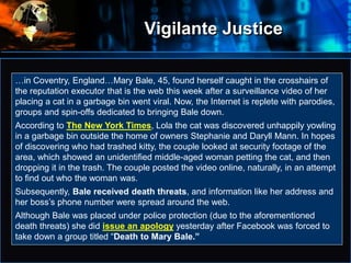 Vigilante Justice
•…in Coventry, England…Mary Bale, 45, found herself caught in the crosshairs of
the reputation executor that is the web this week after a surveillance video of her
placing a cat in a garbage bin went viral. Now, the Internet is replete with parodies,
groups and spin-offs dedicated to bringing Bale down.
According to The New York Times, Lola the cat was discovered unhappily yowling
in a garbage bin outside the home of owners Stephanie and Daryll Mann. In hopes
of discovering who had trashed kitty, the couple looked at security footage of the
area, which showed an unidentified middle-aged woman petting the cat, and then
dropping it in the trash. The couple posted the video online, naturally, in an attempt
to find out who the woman was.
Subsequently, Bale received death threats, and information like her address and
her boss’s phone number were spread around the web.
Although Bale was placed under police protection (due to the aforementioned
death threats) she did issue an apology yesterday after Facebook was forced to
take down a group titled “Death to Mary Bale.”
 