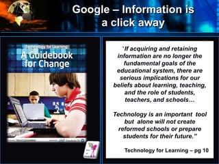 Google – Information is
a click away
Where
do
we
start
Information
Technology Silo
Information Technology Silo
“If acquiring and retaining
information are no longer the
fundamental goals of the
educational system, there are
serious implications for our
beliefs about learning, teaching,
and the role of students,
teachers, and schools…
Technology is an important tool
but alone will not create
reformed schools or prepare
students for their future.”
Technology for Learning – pg 10
 