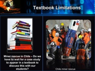 Textbook Limitations
•
Miner rescue in Chile – Do we
have to wait for a case study
to appear in a textbook to
discuss this with our
students? Chile miner rescue
 