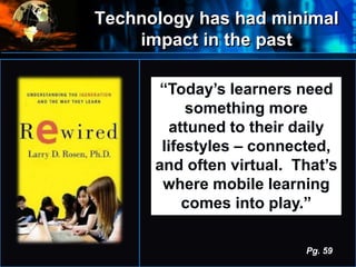 Technology has had minimal
impact in the past
•
“Today’s learners need
something more
attuned to their daily
lifestyles – connected,
and often virtual. That’s
where mobile learning
comes into play.”
Pg. 59
 