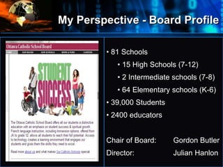 My Perspective - Board Profile
• 81 Schools
• 15 High Schools (7-12)
• 2 Intermediate schools (7-8)
• 64 Elementary schools (K-6)
• 39,000 Students
• 2400 educators
Chair of Board: Gordon Butler
Director: Julian Hanlon
 