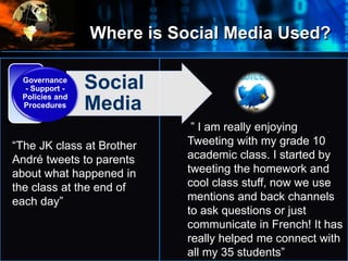 Where is Social Media Used?
•
Where
do
we
start?
• Social
Media
Governance
- Support -
Policies and
Procedures
” I am really enjoying
Tweeting with my grade 10
academic class. I started by
tweeting the homework and
cool class stuff, now we use
mentions and back channels
to ask questions or just
communicate in French! It has
really helped me connect with
all my 35 students”
“The JK class at Brother
André tweets to parents
about what happened in
the class at the end of
each day”
 