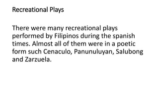 Recreational Plays
There were many recreational plays
performed by Filipinos during the spanish
times. Almost all of them were in a poetic
form such Cenaculo, Panunuluyan, Salubong
and Zarzuela.
 