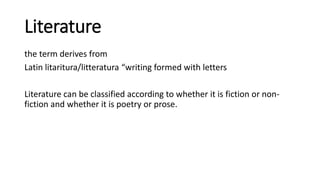Literature
the term derives from
Latin litaritura/litteratura “writing formed with letters
Literature can be classified according to whether it is fiction or non-
fiction and whether it is poetry or prose.
 