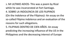 3. MI ULTIMO ADIOS- This was a poem by Rizal
while he was incarcerated at Fort Santiago.
4. SOBRE LA INDOLENCIA DE LOS FILIPINOS
(On the Indolence of the Filipinos)- An essay on the
so-called Filipino indolence and an evaluation of the
reasons for such allegations.
5. FILIPINAS DENTRO DE CIEN AÑOS- An essay
predicting the increasing influence of the US in the
Philippines and the decreasing interest of Europe
 