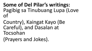 Some of Del Pilar’s writings:
Pagibig sa Tinubuang Lupa (Love
of
Country), Kaingat Kayo (Be
Careful), and Dasalan at
Tocsohan
(Prayers and Jokes).
 