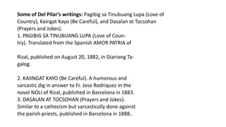 Some of Del Pilar’s writings: Pagibig sa Tinubuang Lupa (Love of
Country), Kaingat Kayo (Be Careful), and Dasalan at Tocsohan
(Prayers and Jokes).
1. PAGIBIG SA TINUBUANG LUPA (Love of Coun-
try). Translated from the Spanish AMOR PATRIA of
Rizal, published on August 20, 1882, in Diariong Ta-
galog.
2. KAIINGAT KAYO (Be Careful). A humorous and
sarcastic dig in answer to Fr. Jose Rodriquez in the
novel NOLI of Rizal, published in Barcelona in 1883.
3. DASALAN AT TOCSOHAN (Prayers and Jokes).
Similar to a cathecism but sarcastically done against
the parish priests, published in Barcelona in 1888..
 