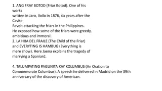 1. ANG FRAY BOTOD (Friar Botod). One of his
works
written in Jaro, Iloilo in 1876, six years after the
Cavite
Revolt attacking the friars in the Philippines.
He exposed how some of the friars were greedy,
ambitious and immoral.
2. LA HIJA DEL FRAILE (The Child of the Friar)
and EVERYTING IS HAMBUG (Everything is
mere show). Here Jaena explains the tragedy of
marrying a Spaniard.
4. TALUMPATING PAGUNITA KAY KOLUMBUS (An Oration to
Commemorate Columbus). A speech he delivered in Madrid on the 39th
anniversary of the discovery of American.
 