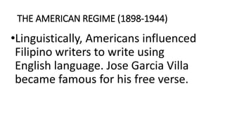 THE AMERICAN REGIME (1898-1944)
•Linguistically, Americans influenced
Filipino writers to write using
English language. Jose Garcia Villa
became famous for his free verse.
 