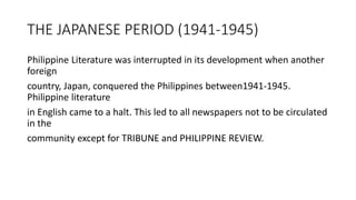 THE JAPANESE PERIOD (1941-1945)
Philippine Literature was interrupted in its development when another
foreign
country, Japan, conquered the Philippines between1941-1945.
Philippine literature
in English came to a halt. This led to all newspapers not to be circulated
in the
community except for TRIBUNE and PHILIPPINE REVIEW.
 