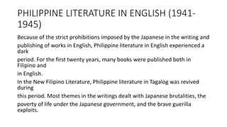 PHILIPPINE LITERATURE IN ENGLISH (1941-
1945)
Because of the strict prohibitions imposed by the Japanese in the writing and
publishing of works in English, Philippine literature in English experienced a
dark
period. For the first twenty years, many books were published both in
Filipino and
in English.
In the New Filipino Literature, Philippine literature in Tagalog was revived
during
this period. Most themes in the writings dealt with Japanese brutalities, the
poverty of life under the Japanese government, and the brave guerilla
exploits.
 