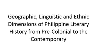 Geographic, Linguistic and Ethnic
Dimensions of Philippine Literary
History from Pre-Colonial to the
Contemporary
 